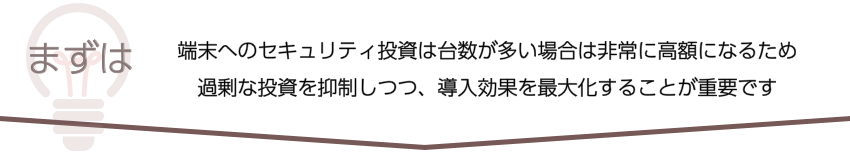 まずは、端末へのセキュリティ投資は台数が多い場合は非常に高額になるため
過剰な投資を抑制しつつ、導入効果を最大化することが重要です